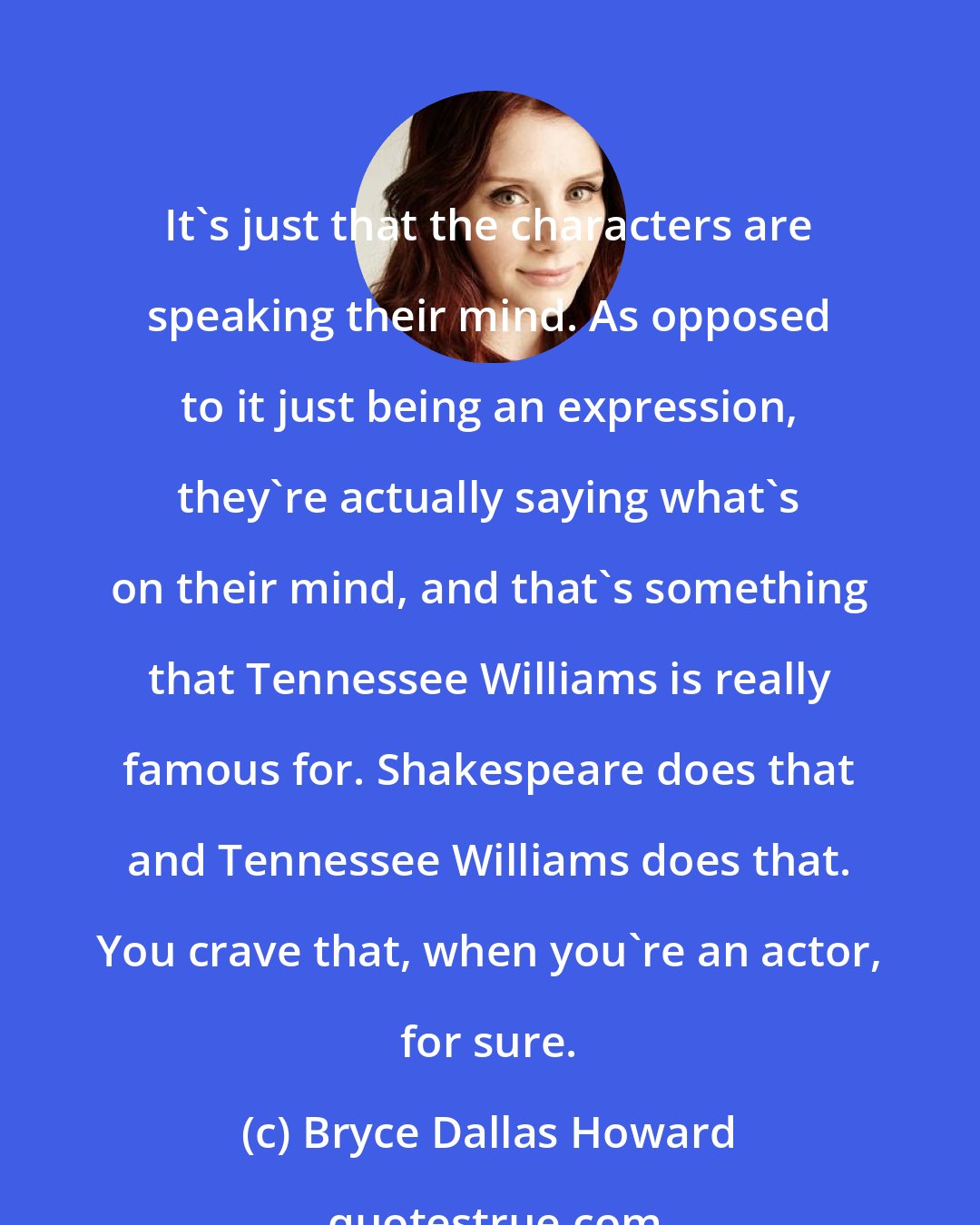 Bryce Dallas Howard: It's just that the characters are speaking their mind. As opposed to it just being an expression, they're actually saying what's on their mind, and that's something that Tennessee Williams is really famous for. Shakespeare does that and Tennessee Williams does that. You crave that, when you're an actor, for sure.