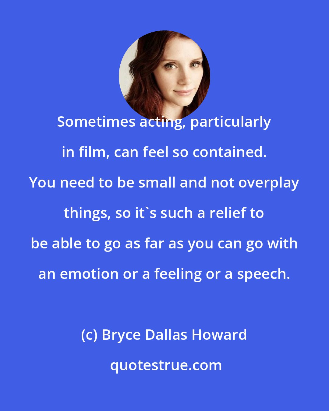 Bryce Dallas Howard: Sometimes acting, particularly in film, can feel so contained. You need to be small and not overplay things, so it's such a relief to be able to go as far as you can go with an emotion or a feeling or a speech.