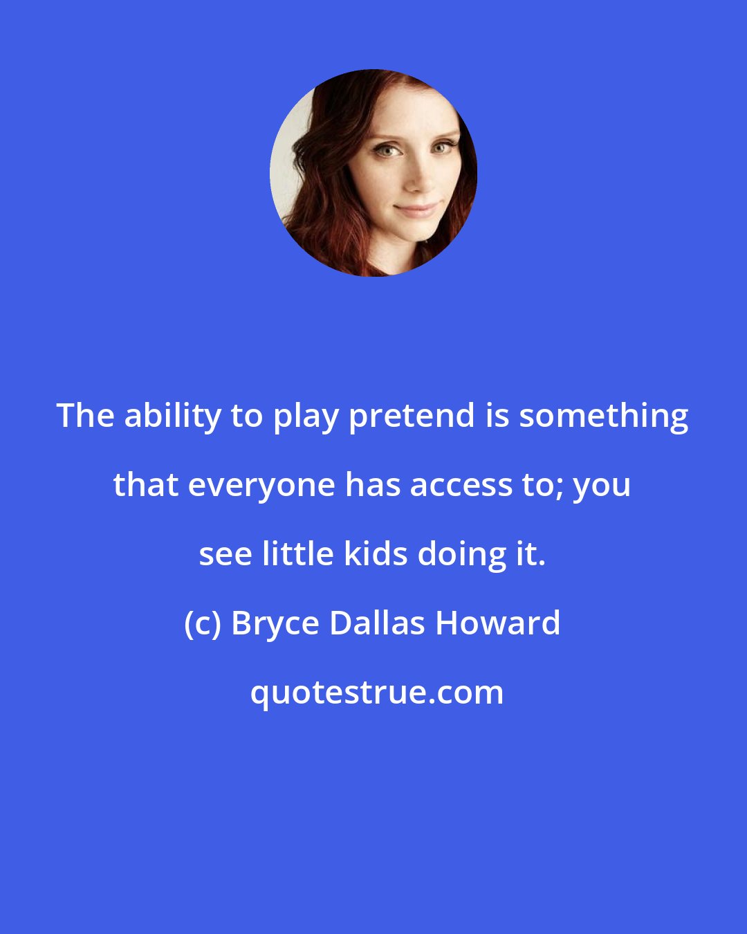 Bryce Dallas Howard: The ability to play pretend is something that everyone has access to; you see little kids doing it.