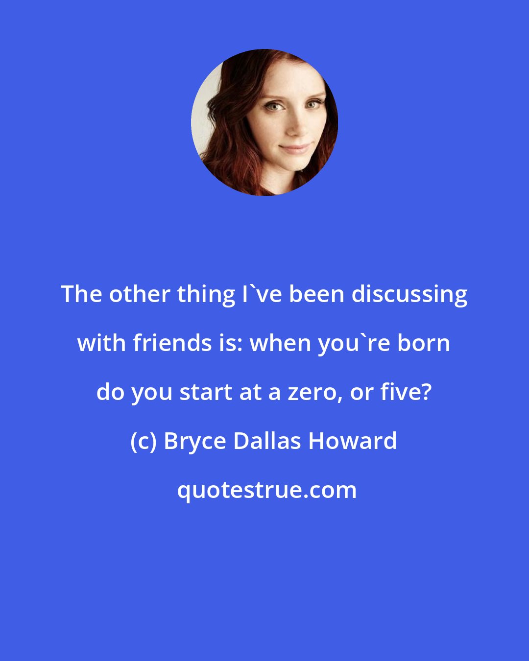 Bryce Dallas Howard: The other thing I've been discussing with friends is: when you're born do you start at a zero, or five?