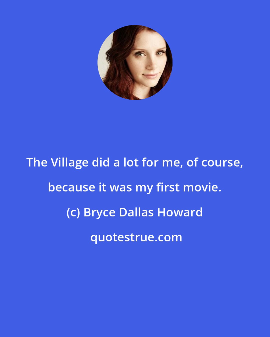 Bryce Dallas Howard: The Village did a lot for me, of course, because it was my first movie.