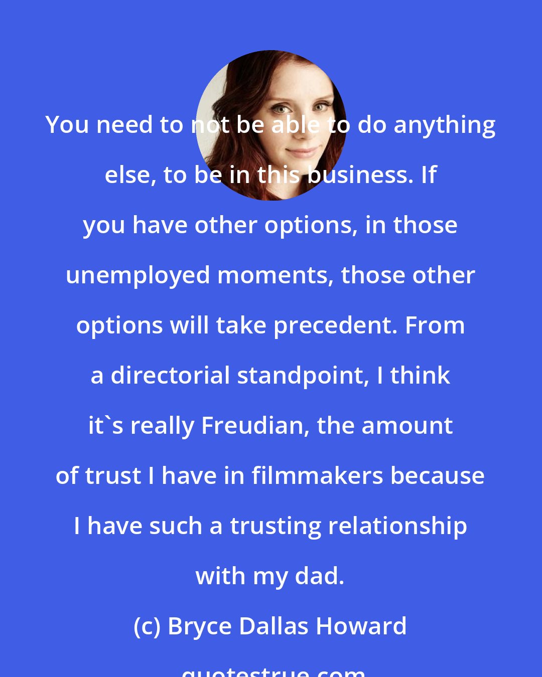 Bryce Dallas Howard: You need to not be able to do anything else, to be in this business. If you have other options, in those unemployed moments, those other options will take precedent. From a directorial standpoint, I think it's really Freudian, the amount of trust I have in filmmakers because I have such a trusting relationship with my dad.