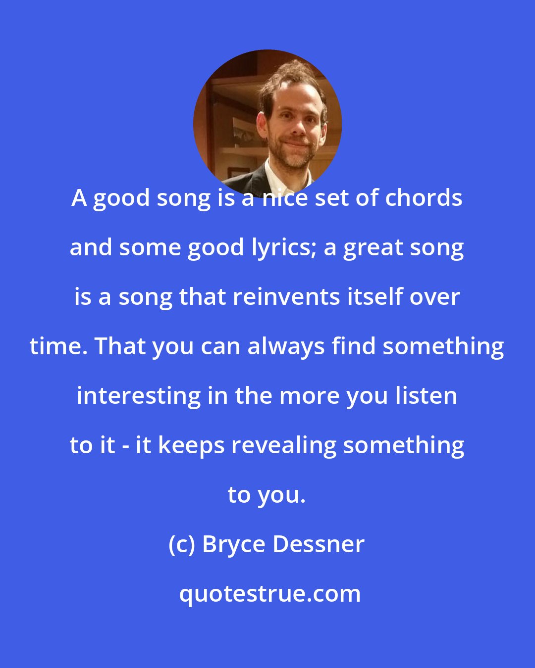 Bryce Dessner: A good song is a nice set of chords and some good lyrics; a great song is a song that reinvents itself over time. That you can always find something interesting in the more you listen to it - it keeps revealing something to you.