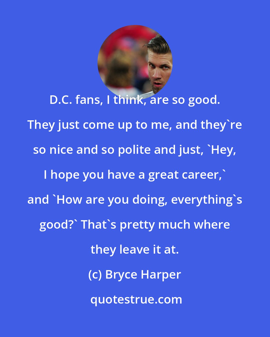 Bryce Harper: D.C. fans, I think, are so good. They just come up to me, and they're so nice and so polite and just, 'Hey, I hope you have a great career,' and 'How are you doing, everything's good?' That's pretty much where they leave it at.