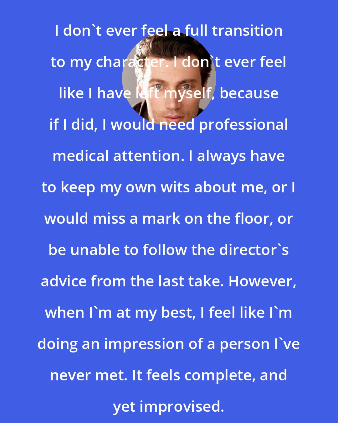 Bryce Pinkham: I don't ever feel a full transition to my character. I don't ever feel like I have left myself, because if I did, I would need professional medical attention. I always have to keep my own wits about me, or I would miss a mark on the floor, or be unable to follow the director's advice from the last take. However, when I'm at my best, I feel like I'm doing an impression of a person I've never met. It feels complete, and yet improvised.