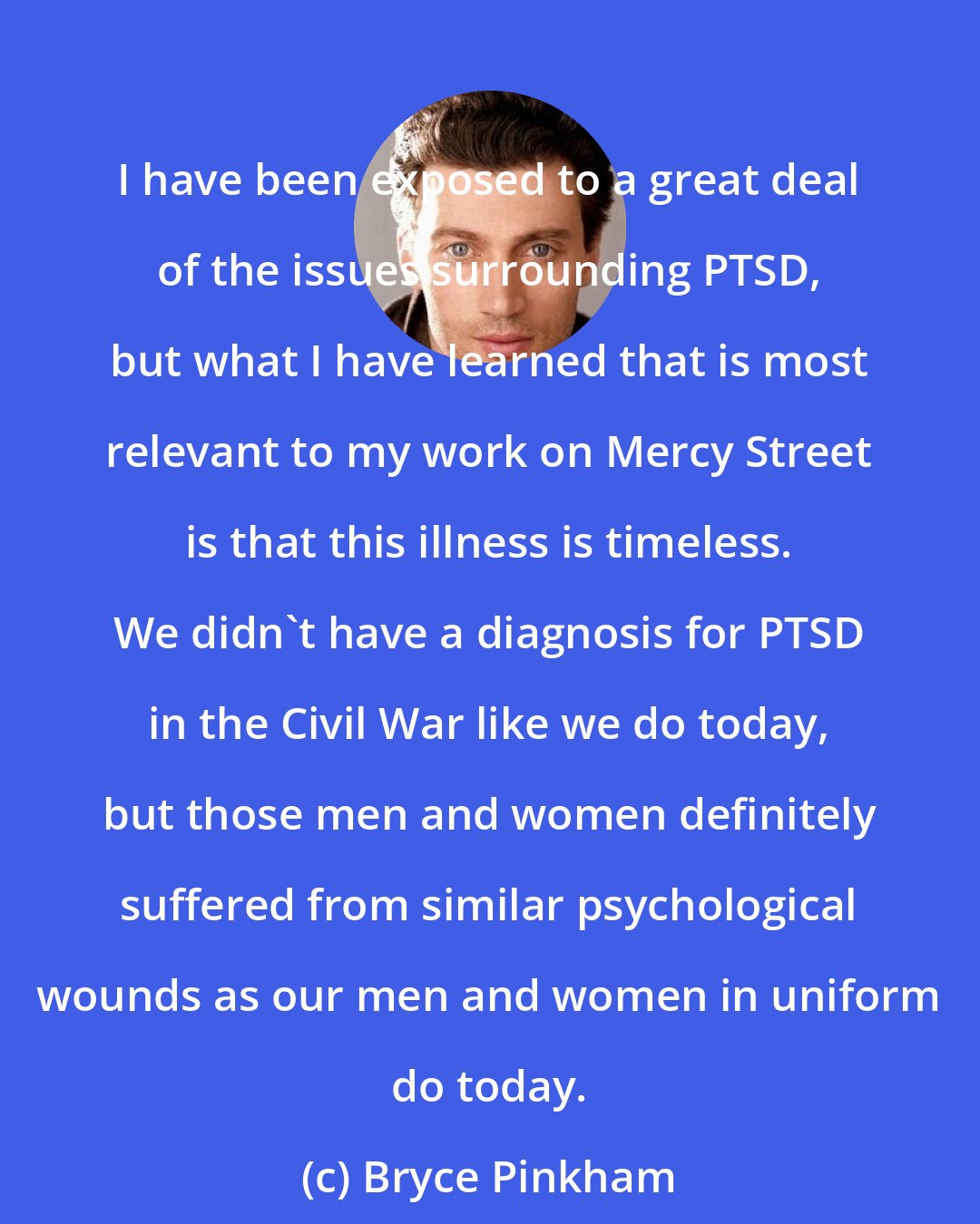 Bryce Pinkham: I have been exposed to a great deal of the issues surrounding PTSD, but what I have learned that is most relevant to my work on Mercy Street is that this illness is timeless. We didn't have a diagnosis for PTSD in the Civil War like we do today, but those men and women definitely suffered from similar psychological wounds as our men and women in uniform do today.