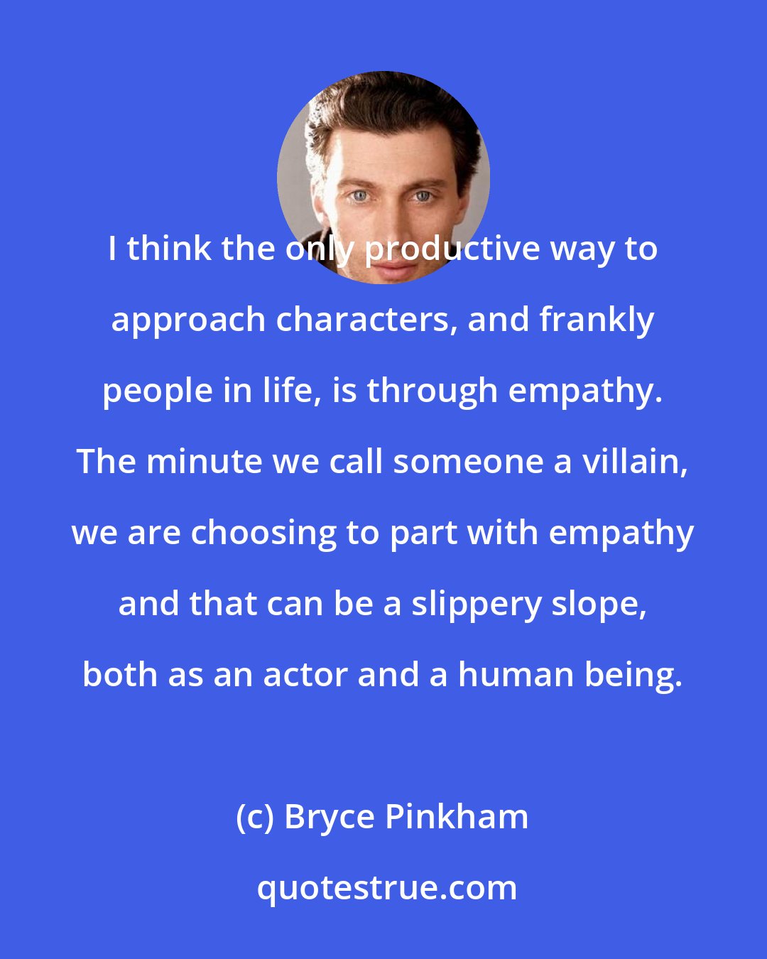 Bryce Pinkham: I think the only productive way to approach characters, and frankly people in life, is through empathy. The minute we call someone a villain, we are choosing to part with empathy and that can be a slippery slope, both as an actor and a human being.