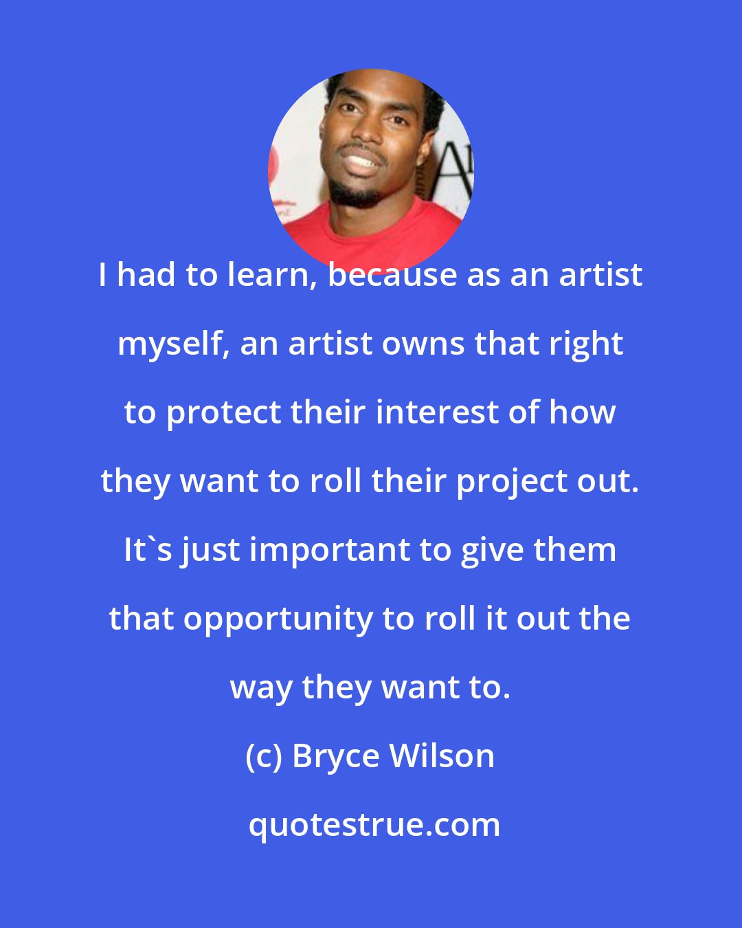 Bryce Wilson: I had to learn, because as an artist myself, an artist owns that right to protect their interest of how they want to roll their project out. It's just important to give them that opportunity to roll it out the way they want to.