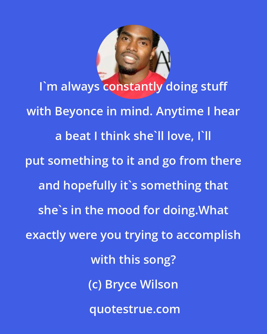 Bryce Wilson: I'm always constantly doing stuff with Beyonce in mind. Anytime I hear a beat I think she'll love, I'll put something to it and go from there and hopefully it's something that she's in the mood for doing.What exactly were you trying to accomplish with this song?