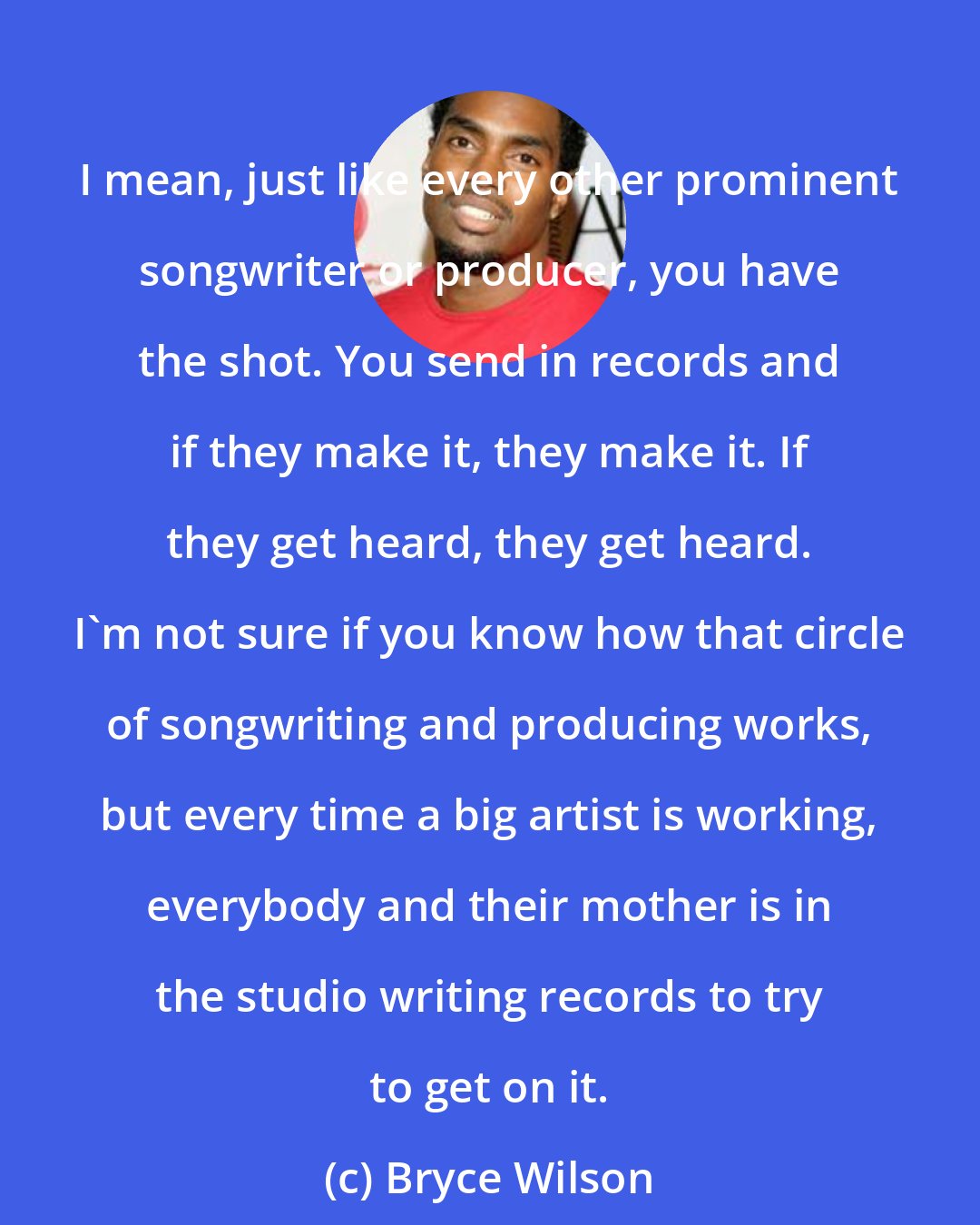 Bryce Wilson: I mean, just like every other prominent songwriter or producer, you have the shot. You send in records and if they make it, they make it. If they get heard, they get heard. I'm not sure if you know how that circle of songwriting and producing works, but every time a big artist is working, everybody and their mother is in the studio writing records to try to get on it.