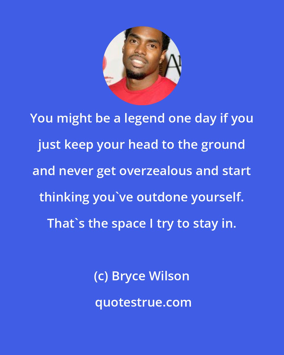 Bryce Wilson: You might be a legend one day if you just keep your head to the ground and never get overzealous and start thinking you've outdone yourself. That's the space I try to stay in.