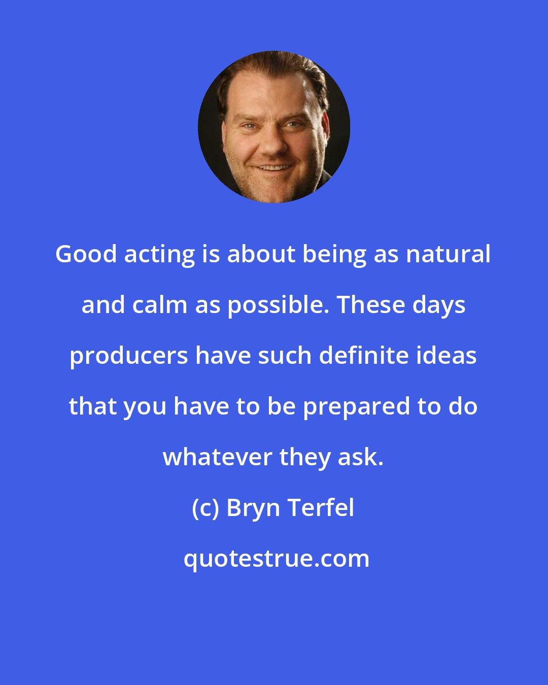 Bryn Terfel: Good acting is about being as natural and calm as possible. These days producers have such definite ideas that you have to be prepared to do whatever they ask.