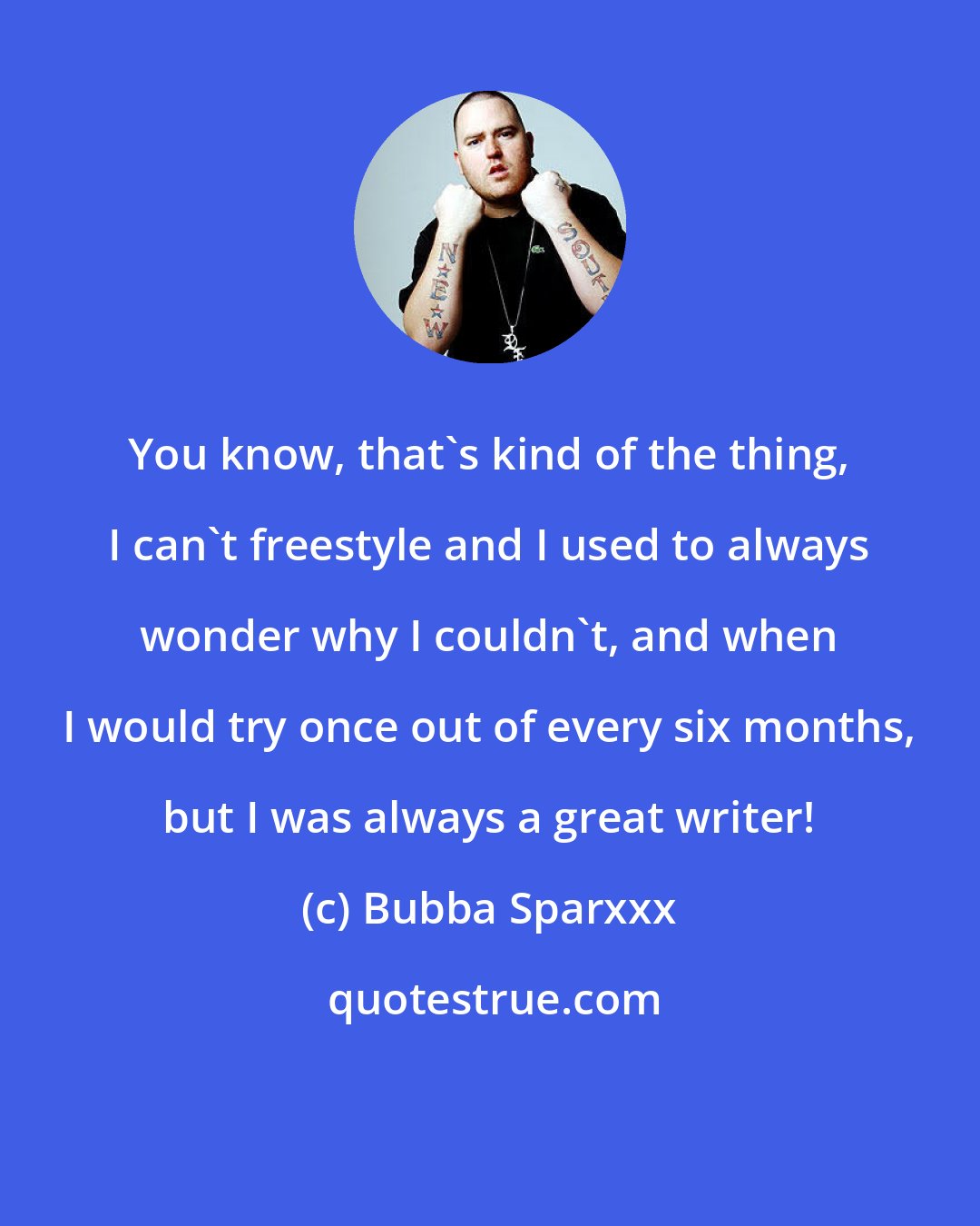 Bubba Sparxxx: You know, that's kind of the thing, I can't freestyle and I used to always wonder why I couldn't, and when I would try once out of every six months, but I was always a great writer!
