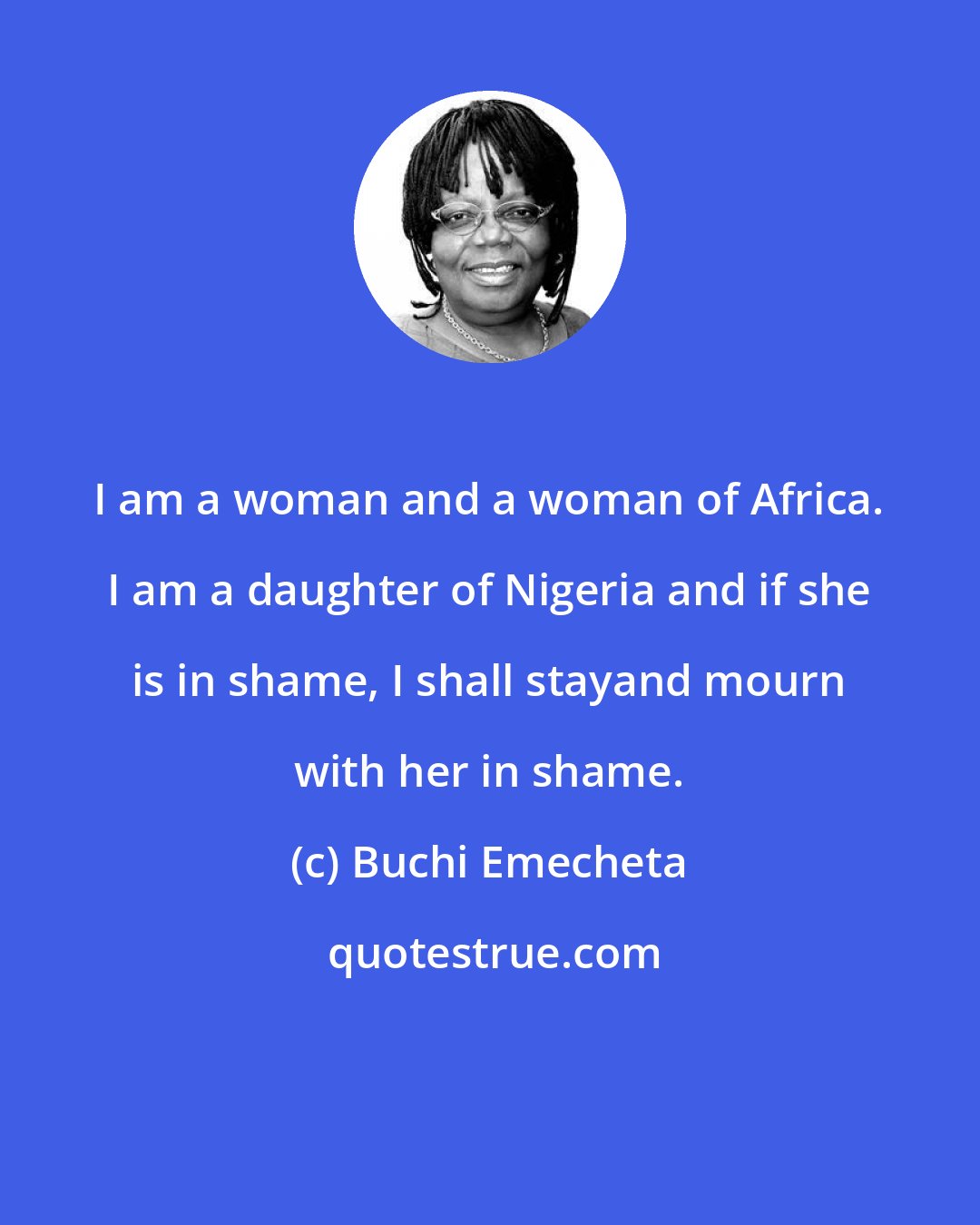 Buchi Emecheta: I am a woman and a woman of Africa. I am a daughter of Nigeria and if she is in shame, I shall stayand mourn with her in shame.