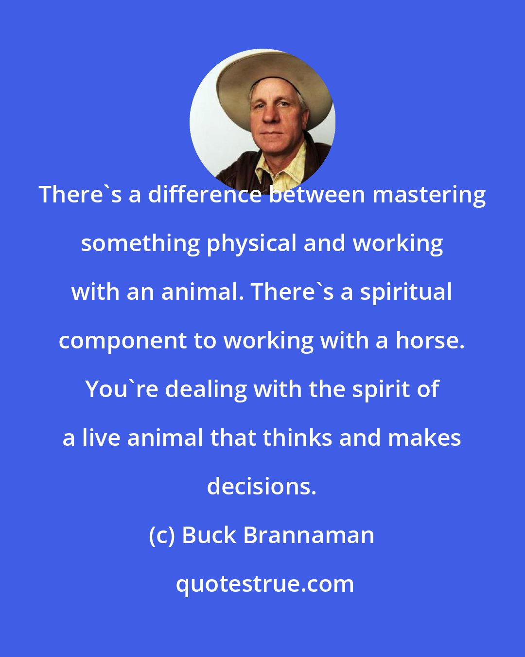 Buck Brannaman: There's a difference between mastering something physical and working with an animal. There's a spiritual component to working with a horse. You're dealing with the spirit of a live animal that thinks and makes decisions.