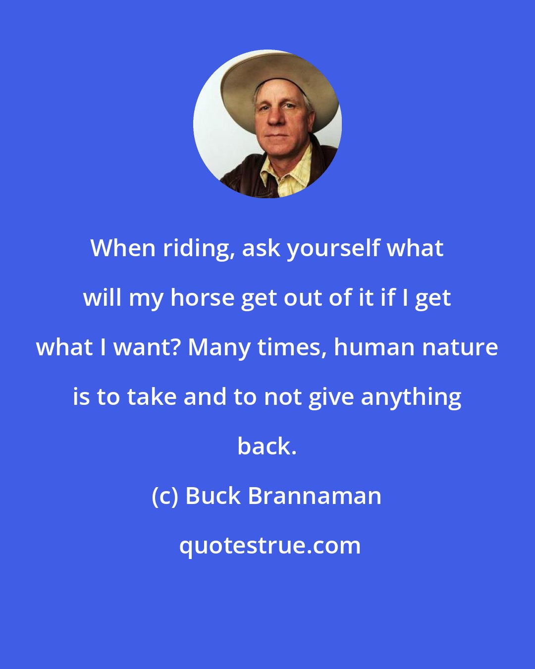 Buck Brannaman: When riding, ask yourself what will my horse get out of it if I get what I want? Many times, human nature is to take and to not give anything back.