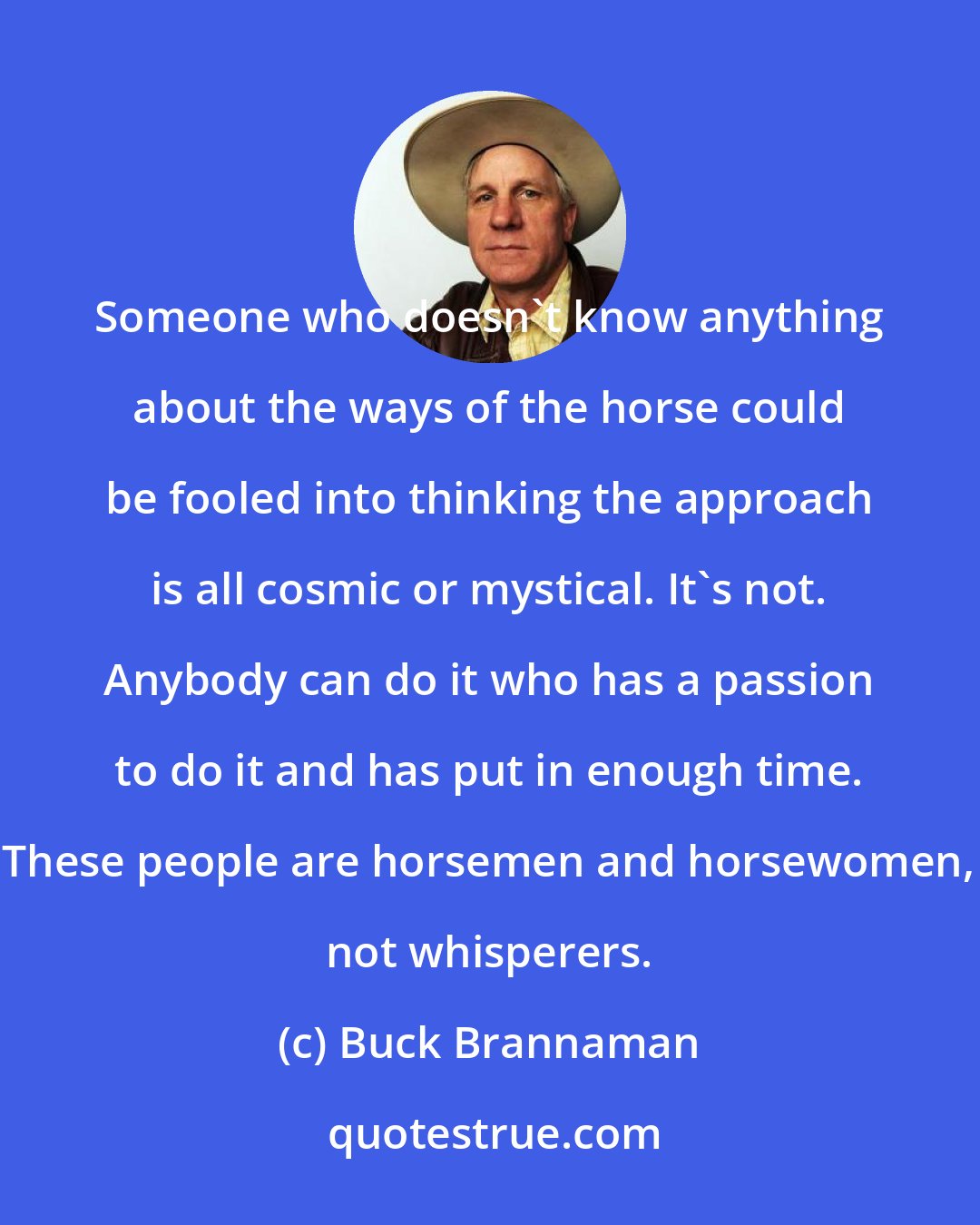 Buck Brannaman: Someone who doesn't know anything about the ways of the horse could be fooled into thinking the approach is all cosmic or mystical. It's not. Anybody can do it who has a passion to do it and has put in enough time. These people are horsemen and horsewomen, not whisperers.