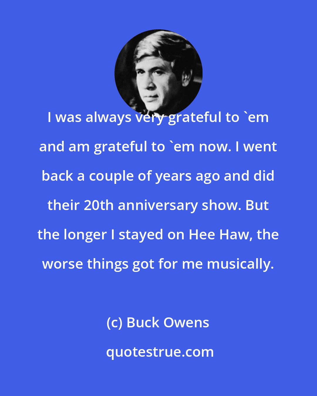 Buck Owens: I was always very grateful to 'em and am grateful to 'em now. I went back a couple of years ago and did their 20th anniversary show. But the longer I stayed on Hee Haw, the worse things got for me musically.