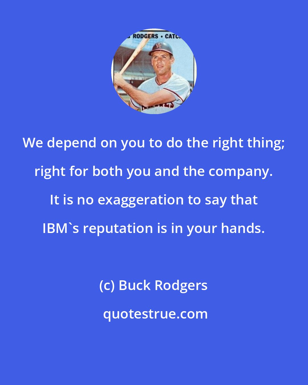 Buck Rodgers: We depend on you to do the right thing; right for both you and the company. It is no exaggeration to say that IBM's reputation is in your hands.
