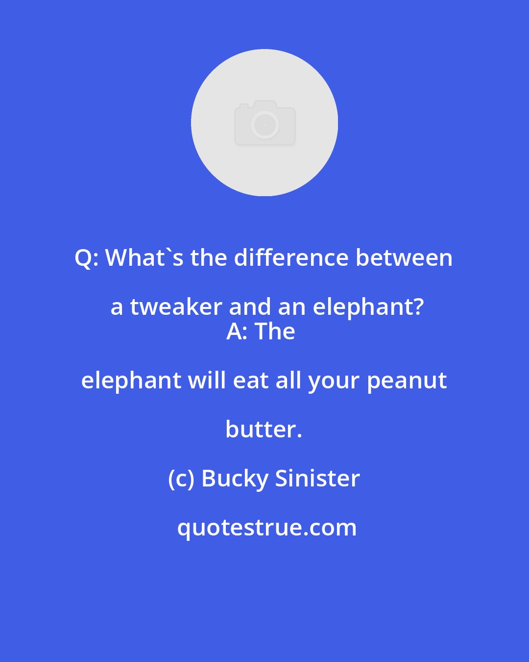 Bucky Sinister: Q: What's the difference between a tweaker and an elephant?
A: The elephant will eat all your peanut butter.