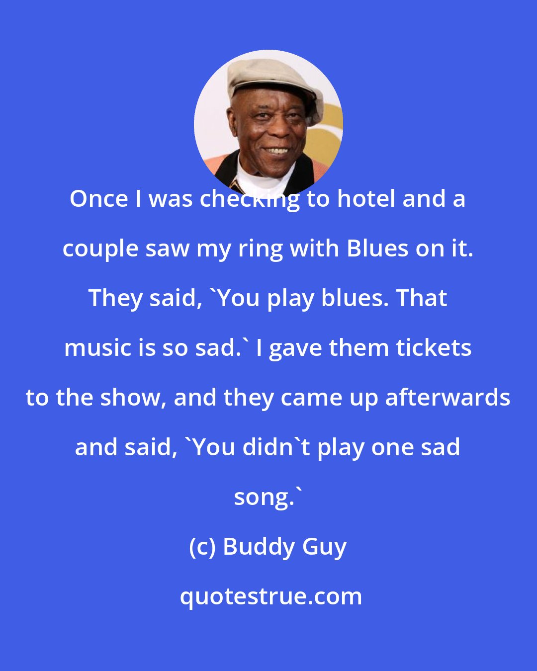 Buddy Guy: Once I was checking to hotel and a couple saw my ring with Blues on it. They said, 'You play blues. That music is so sad.' I gave them tickets to the show, and they came up afterwards and said, 'You didn't play one sad song.'