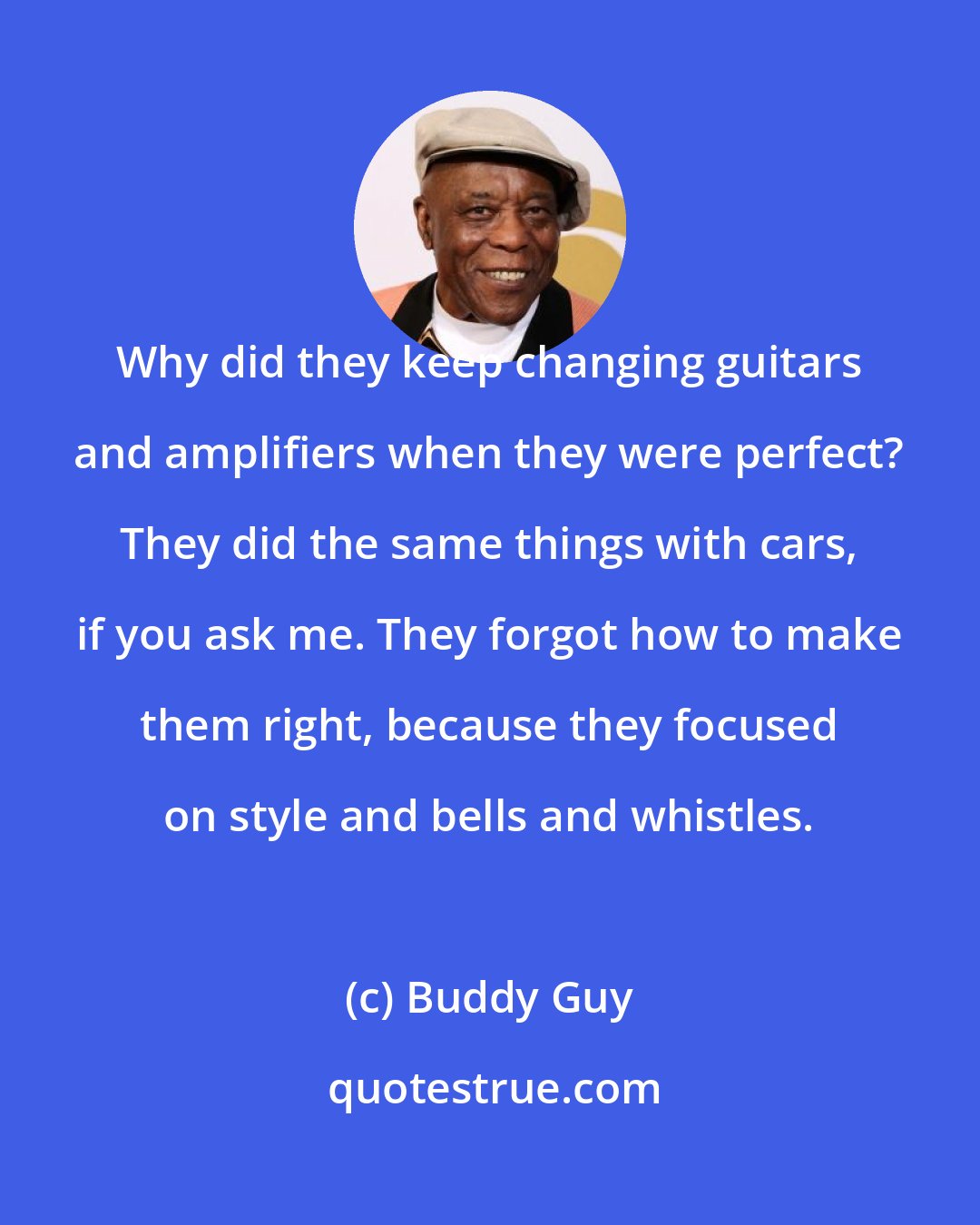 Buddy Guy: Why did they keep changing guitars and amplifiers when they were perfect? They did the same things with cars, if you ask me. They forgot how to make them right, because they focused on style and bells and whistles.