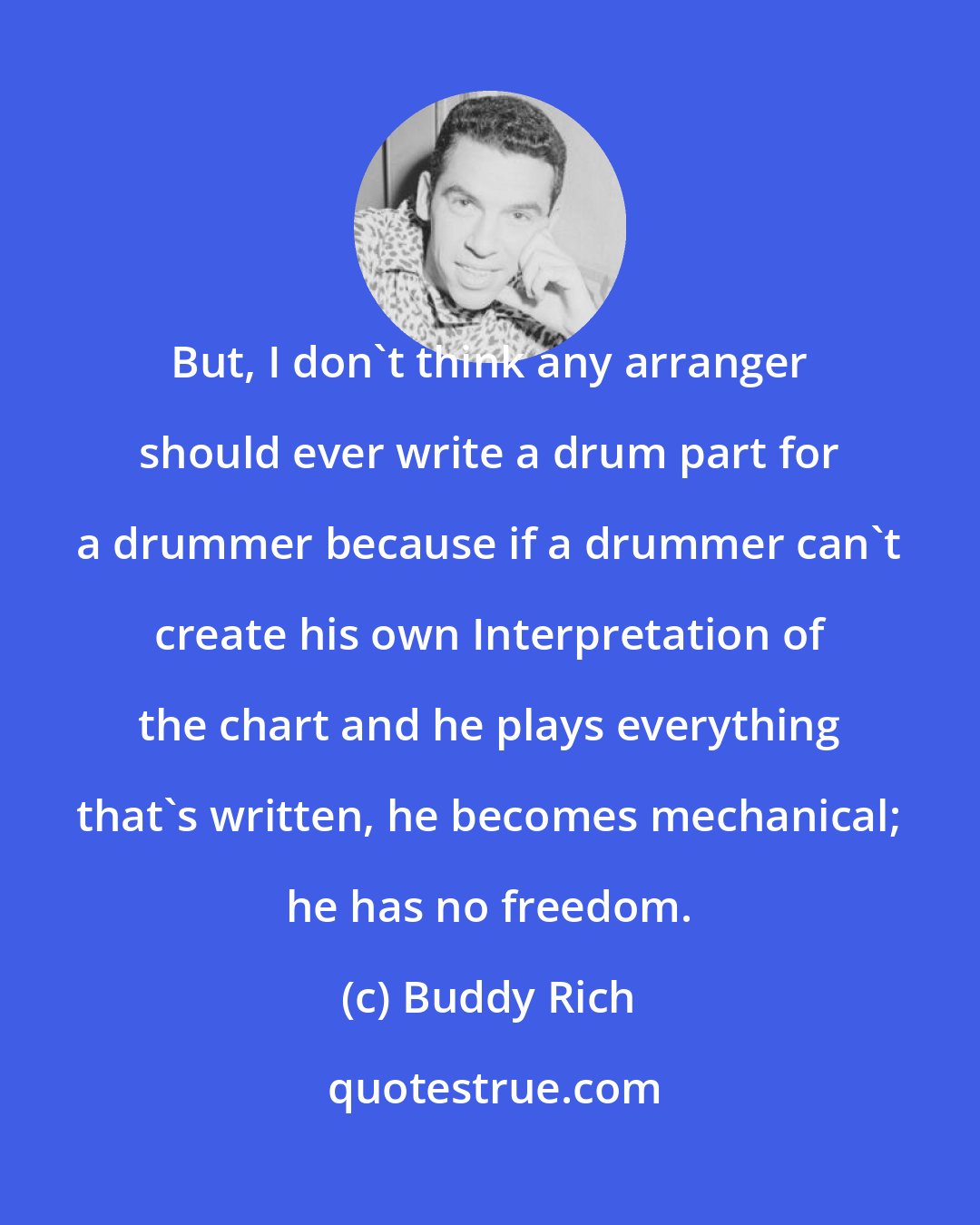 Buddy Rich: But, I don't think any arranger should ever write a drum part for a drummer because if a drummer can't create his own Interpretation of the chart and he plays everything that's written, he becomes mechanical; he has no freedom.