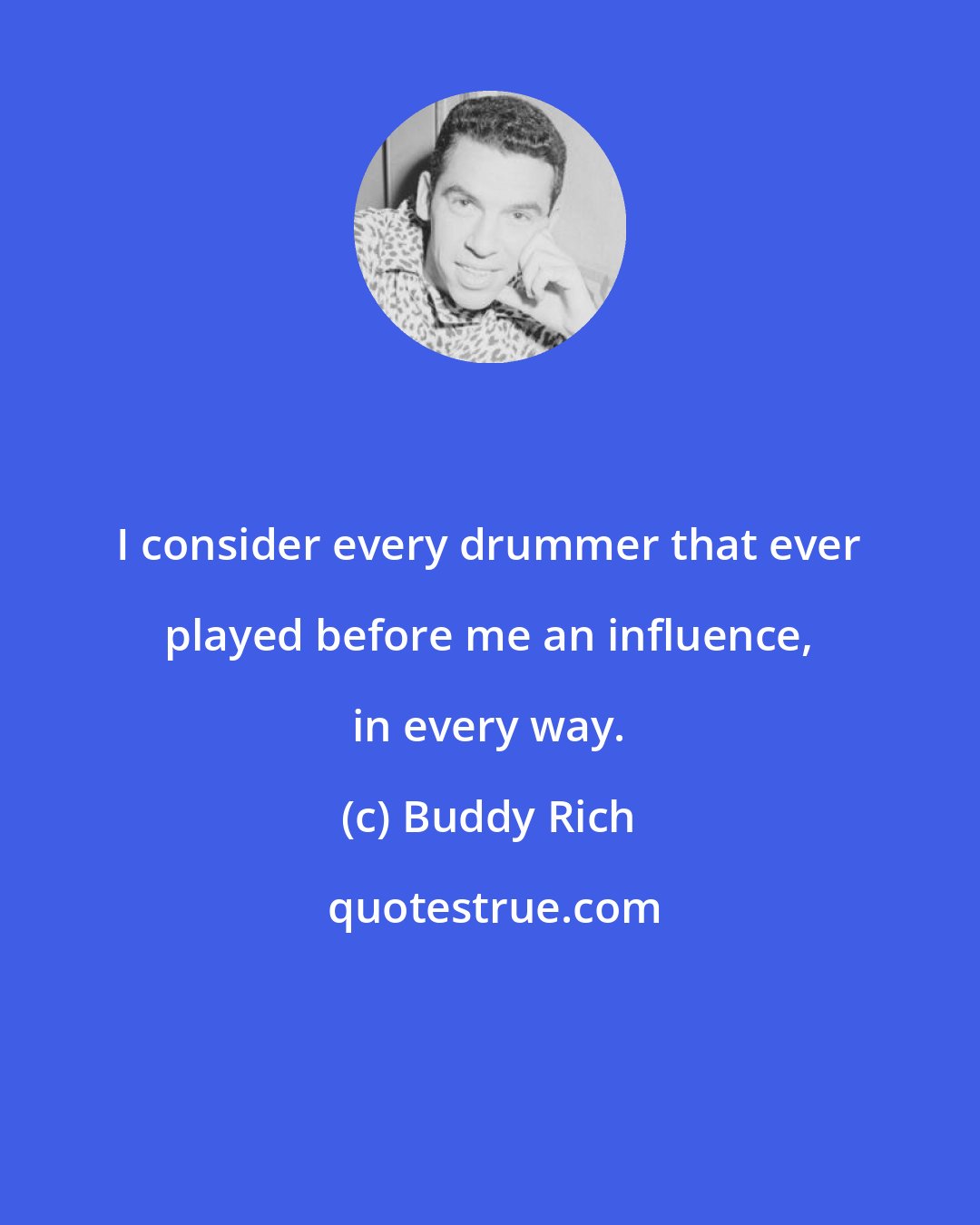 Buddy Rich: I consider every drummer that ever played before me an influence, in every way.