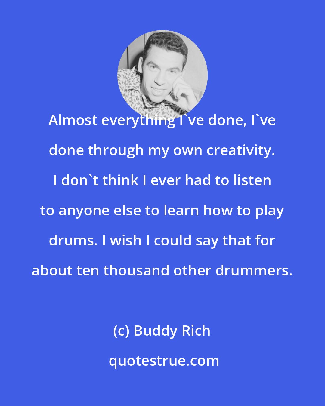 Buddy Rich: Almost everything I've done, I've done through my own creativity. I don't think I ever had to listen to anyone else to learn how to play drums. I wish I could say that for about ten thousand other drummers.