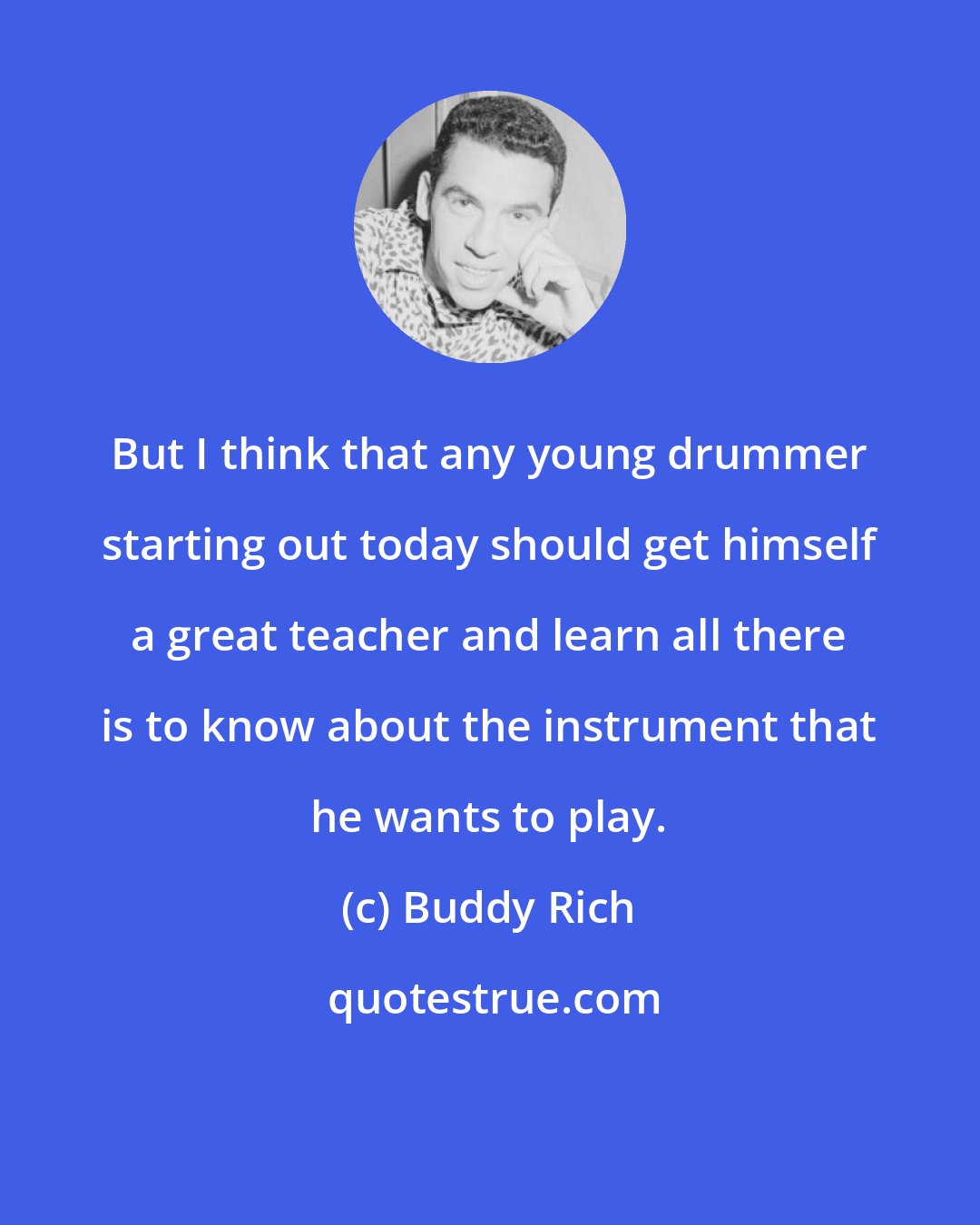 Buddy Rich: But I think that any young drummer starting out today should get himself a great teacher and learn all there is to know about the instrument that he wants to play.