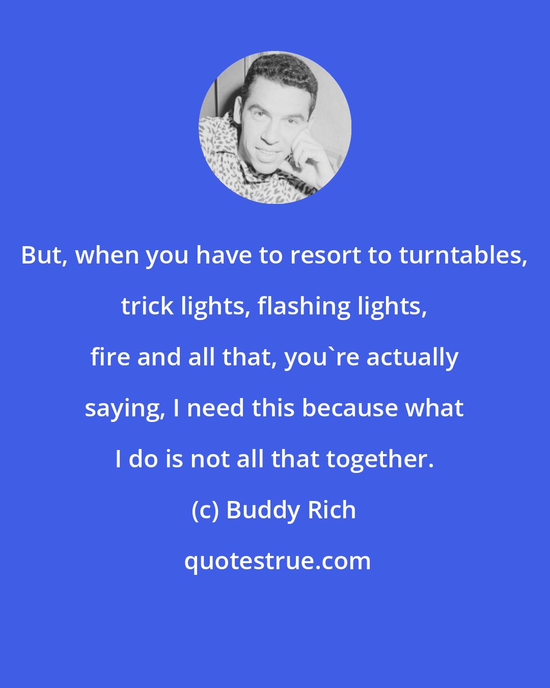 Buddy Rich: But, when you have to resort to turntables, trick lights, flashing lights, fire and all that, you're actually saying, I need this because what I do is not all that together.
