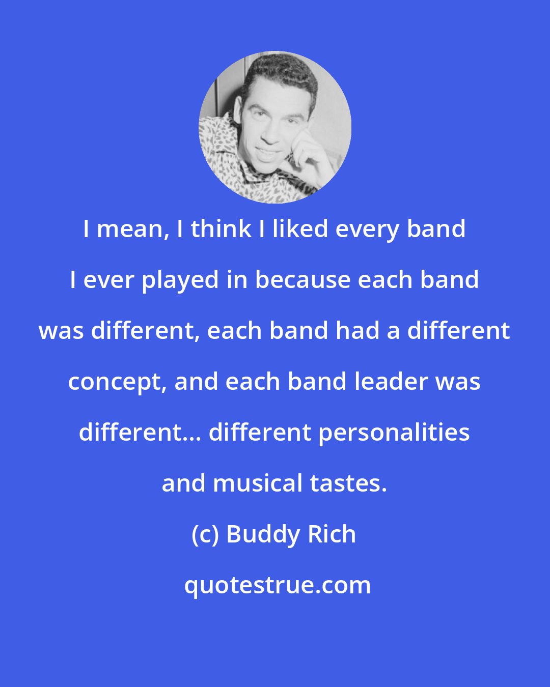 Buddy Rich: I mean, I think I liked every band I ever played in because each band was different, each band had a different concept, and each band leader was different... different personalities and musical tastes.