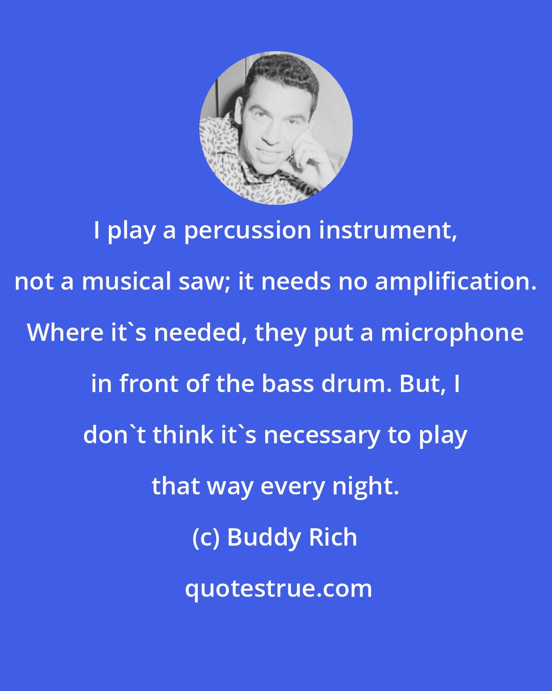 Buddy Rich: I play a percussion instrument, not a musical saw; it needs no amplification. Where it's needed, they put a microphone in front of the bass drum. But, I don't think it's necessary to play that way every night.