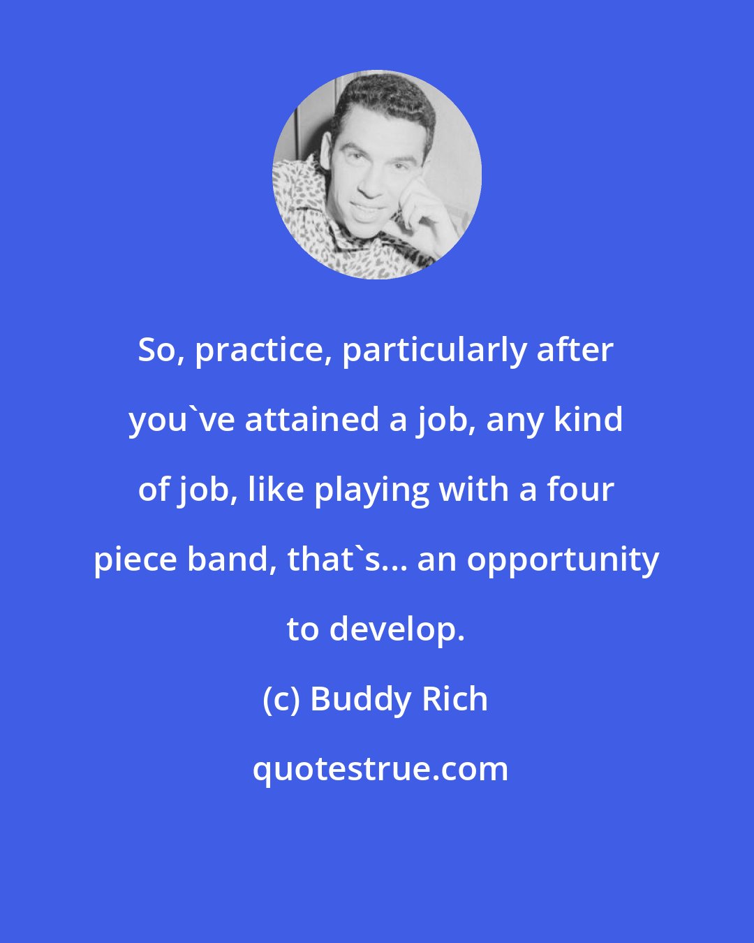 Buddy Rich: So, practice, particularly after you've attained a job, any kind of job, like playing with a four piece band, that's... an opportunity to develop.