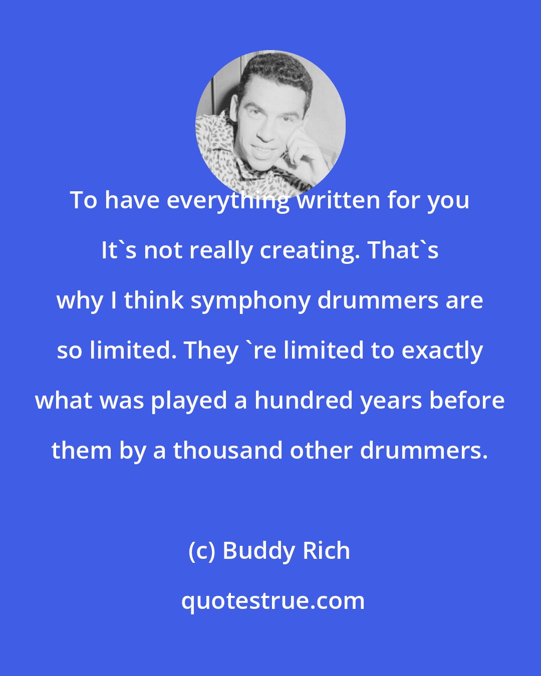 Buddy Rich: To have everything written for you It's not really creating. That's why I think symphony drummers are so limited. They 're limited to exactly what was played a hundred years before them by a thousand other drummers.