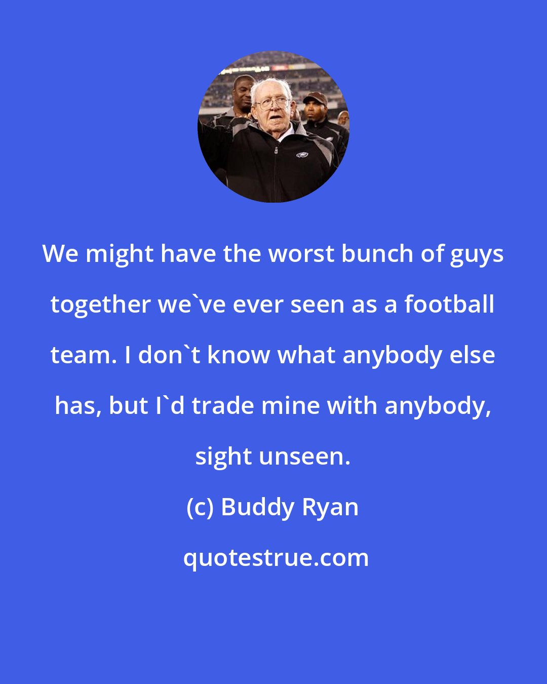 Buddy Ryan: We might have the worst bunch of guys together we've ever seen as a football team. I don't know what anybody else has, but I'd trade mine with anybody, sight unseen.