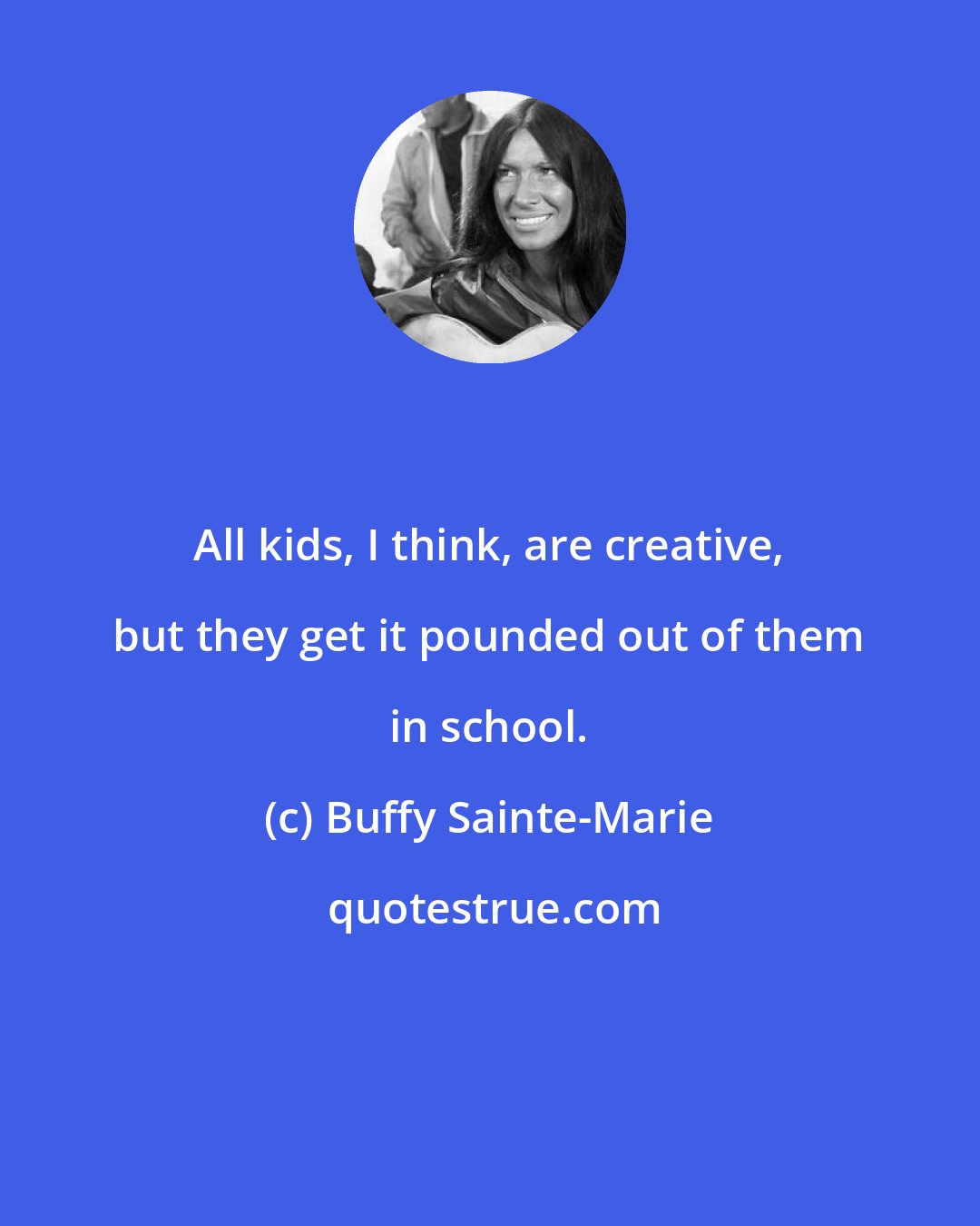 Buffy Sainte-Marie: All kids, I think, are creative, but they get it pounded out of them in school.