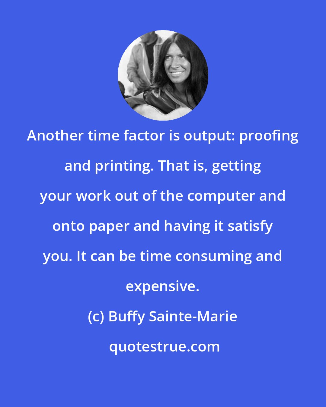 Buffy Sainte-Marie: Another time factor is output: proofing and printing. That is, getting your work out of the computer and onto paper and having it satisfy you. It can be time consuming and expensive.