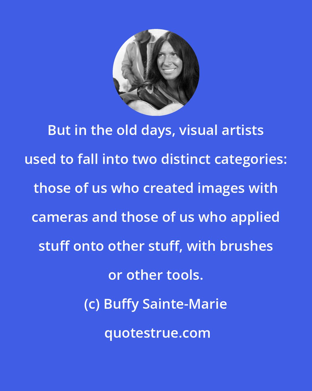 Buffy Sainte-Marie: But in the old days, visual artists used to fall into two distinct categories: those of us who created images with cameras and those of us who applied stuff onto other stuff, with brushes or other tools.