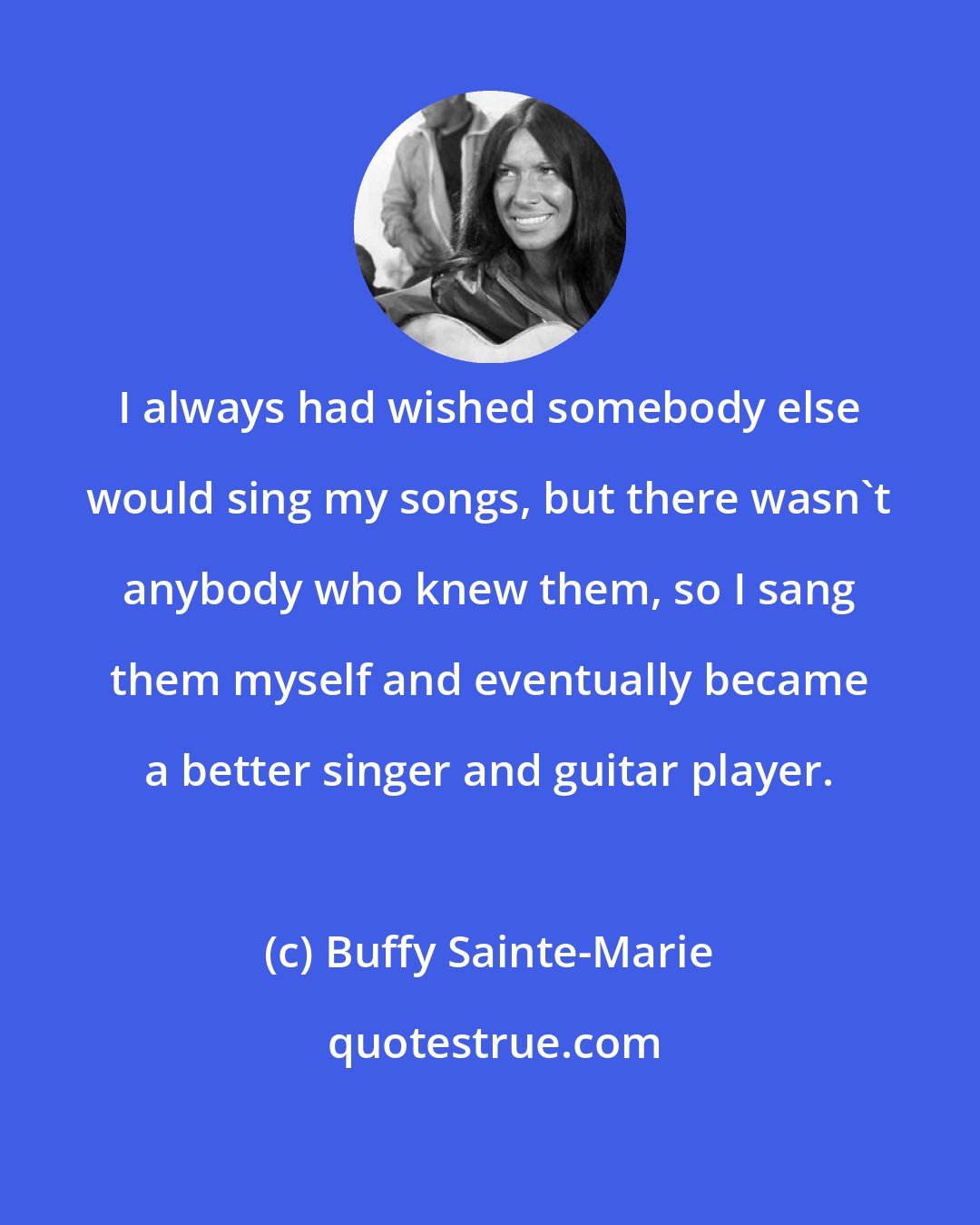 Buffy Sainte-Marie: I always had wished somebody else would sing my songs, but there wasn't anybody who knew them, so I sang them myself and eventually became a better singer and guitar player.