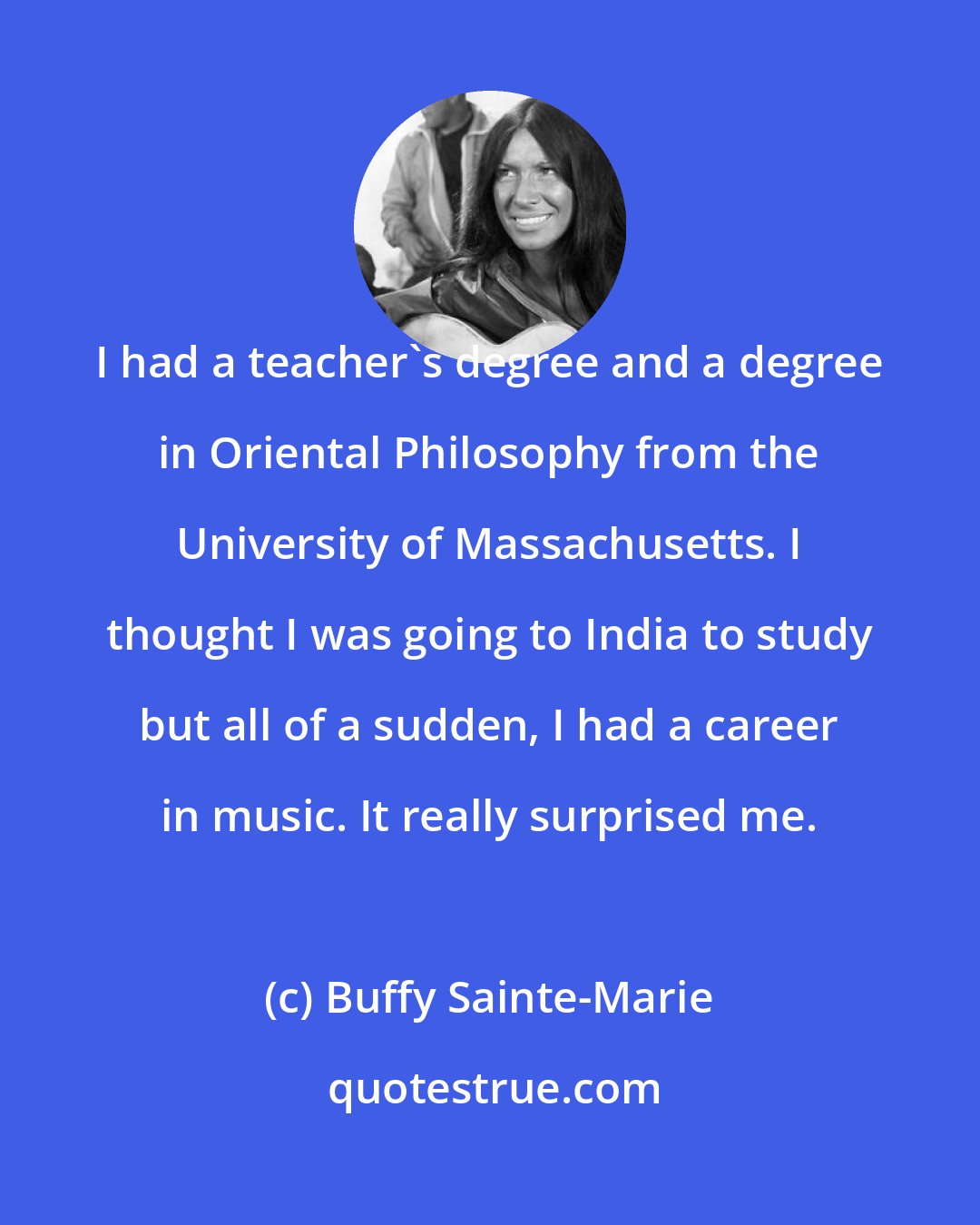 Buffy Sainte-Marie: I had a teacher's degree and a degree in Oriental Philosophy from the University of Massachusetts. I thought I was going to India to study but all of a sudden, I had a career in music. It really surprised me.