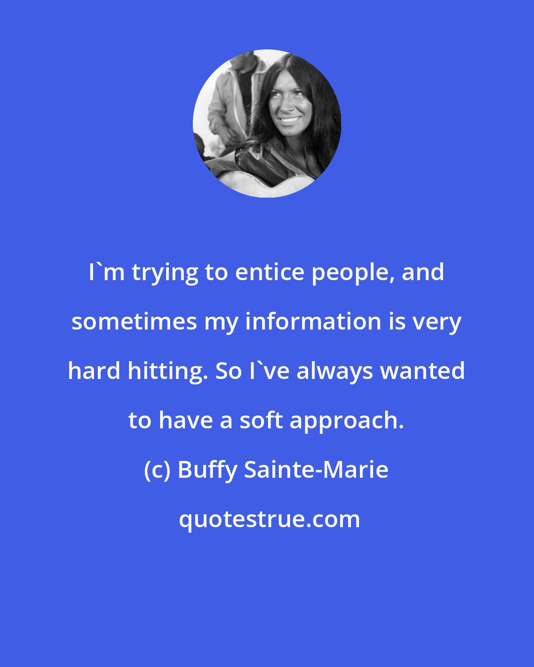 Buffy Sainte-Marie: I'm trying to entice people, and sometimes my information is very hard hitting. So I've always wanted to have a soft approach.