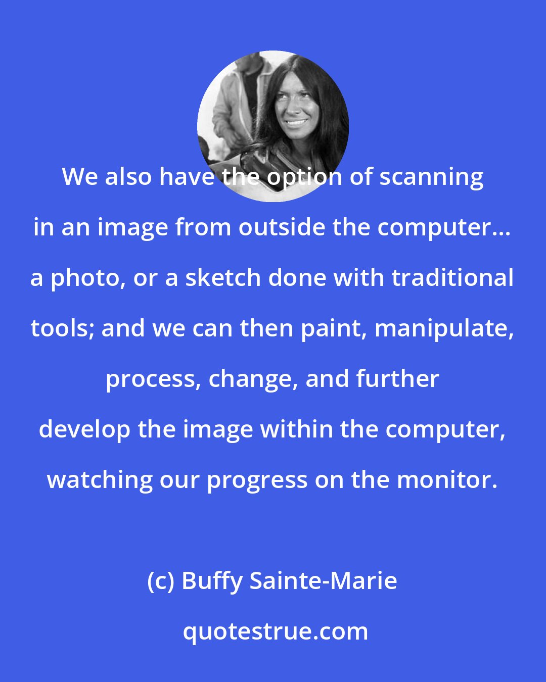 Buffy Sainte-Marie: We also have the option of scanning in an image from outside the computer... a photo, or a sketch done with traditional tools; and we can then paint, manipulate, process, change, and further develop the image within the computer, watching our progress on the monitor.