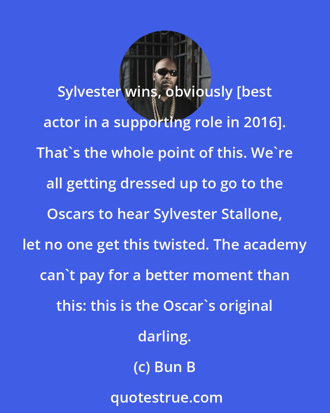 Bun B: Sylvester wins, obviously [best actor in a supporting role in 2016]. That's the whole point of this. We're all getting dressed up to go to the Oscars to hear Sylvester Stallone, let no one get this twisted. The academy can't pay for a better moment than this: this is the Oscar's original darling.