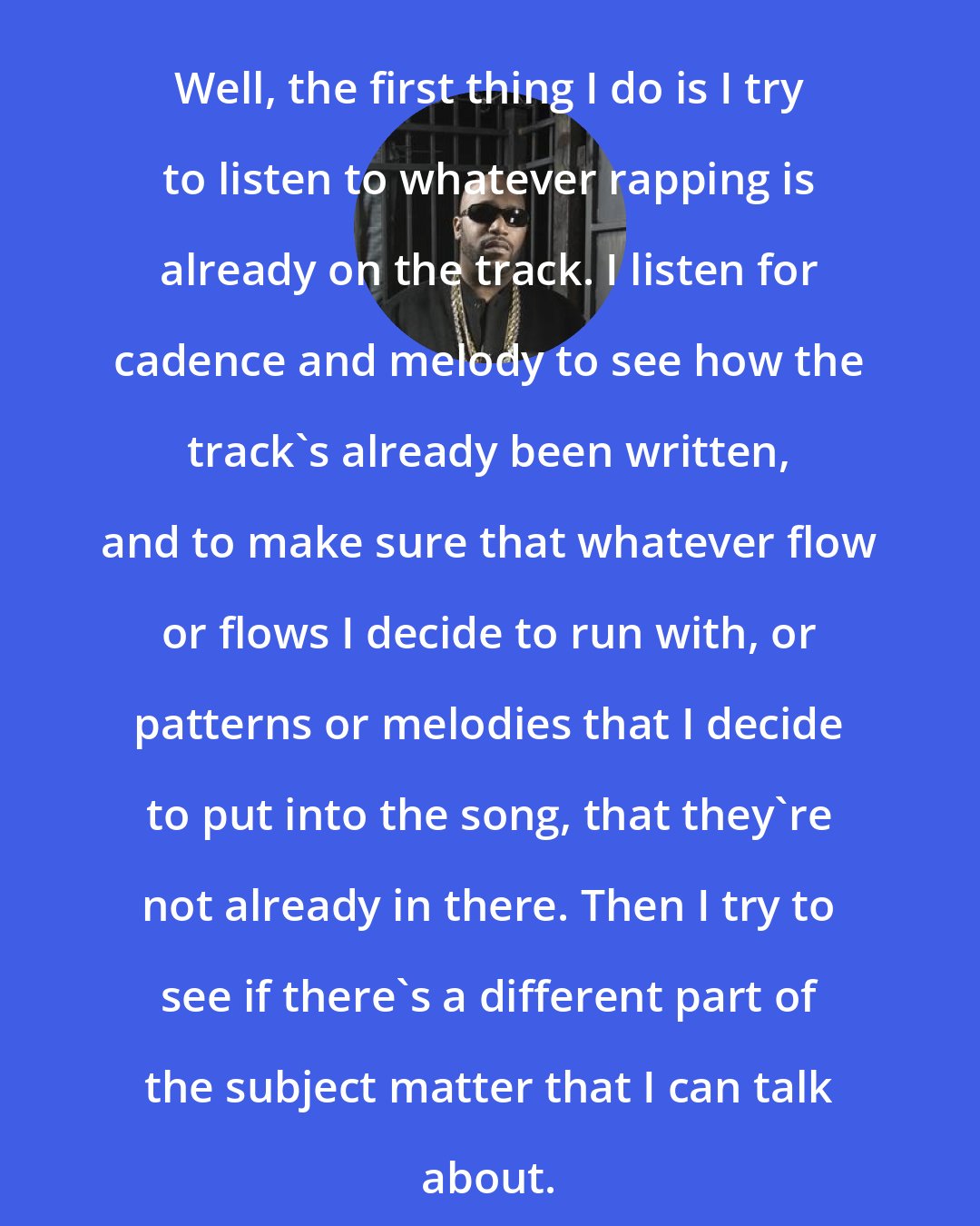 Bun B: Well, the first thing I do is I try to listen to whatever rapping is already on the track. I listen for cadence and melody to see how the track's already been written, and to make sure that whatever flow or flows I decide to run with, or patterns or melodies that I decide to put into the song, that they're not already in there. Then I try to see if there's a different part of the subject matter that I can talk about.