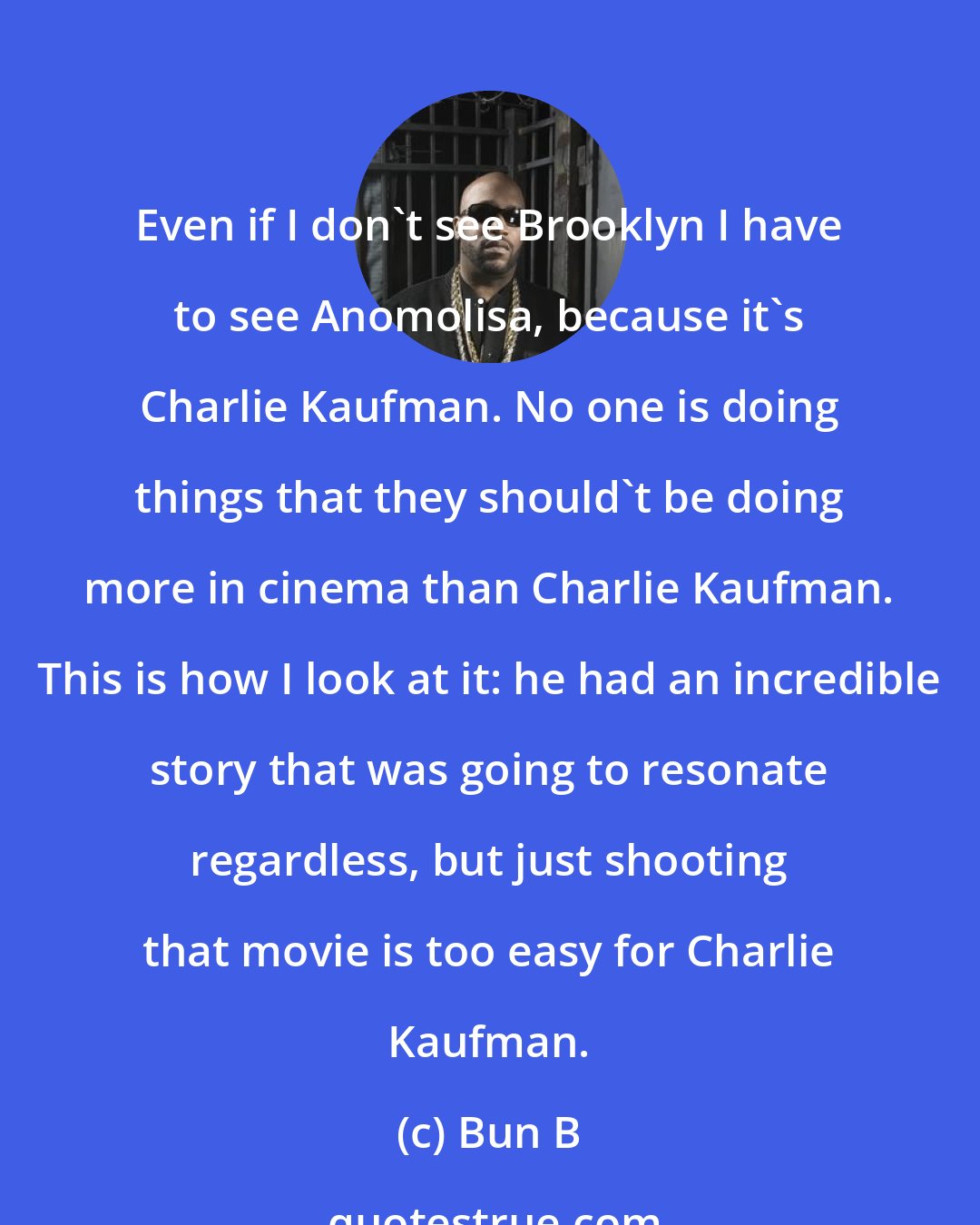 Bun B: Even if I don't see Brooklyn I have to see Anomolisa, because it's Charlie Kaufman. No one is doing things that they should't be doing more in cinema than Charlie Kaufman. This is how I look at it: he had an incredible story that was going to resonate regardless, but just shooting that movie is too easy for Charlie Kaufman.