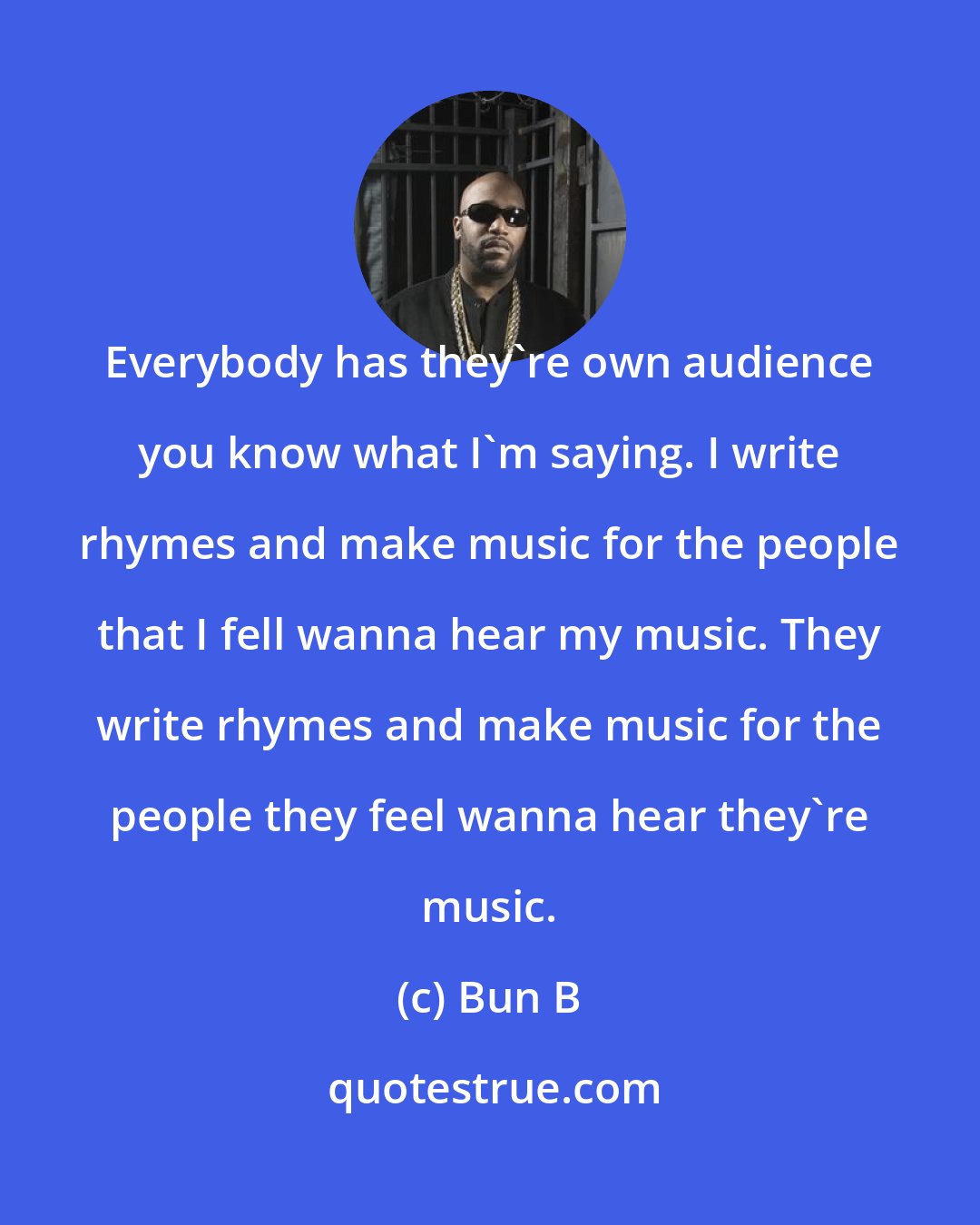 Bun B: Everybody has they're own audience you know what I'm saying. I write rhymes and make music for the people that I fell wanna hear my music. They write rhymes and make music for the people they feel wanna hear they're music.