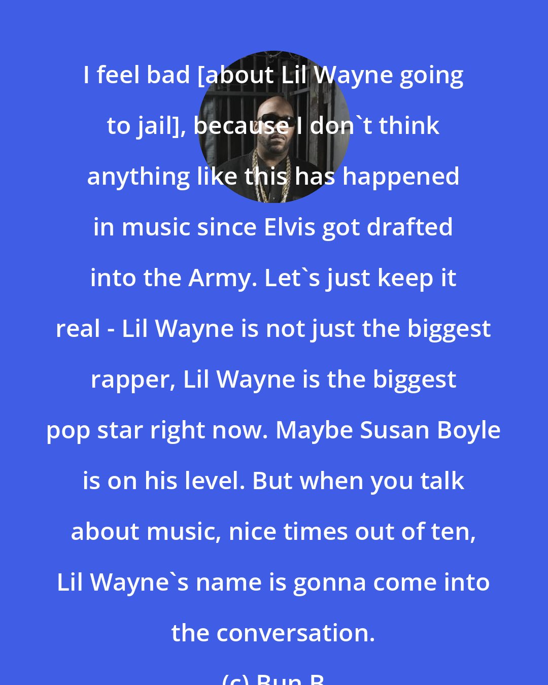 Bun B: I feel bad [about Lil Wayne going to jail], because I don't think anything like this has happened in music since Elvis got drafted into the Army. Let's just keep it real - Lil Wayne is not just the biggest rapper, Lil Wayne is the biggest pop star right now. Maybe Susan Boyle is on his level. But when you talk about music, nice times out of ten, Lil Wayne's name is gonna come into the conversation.