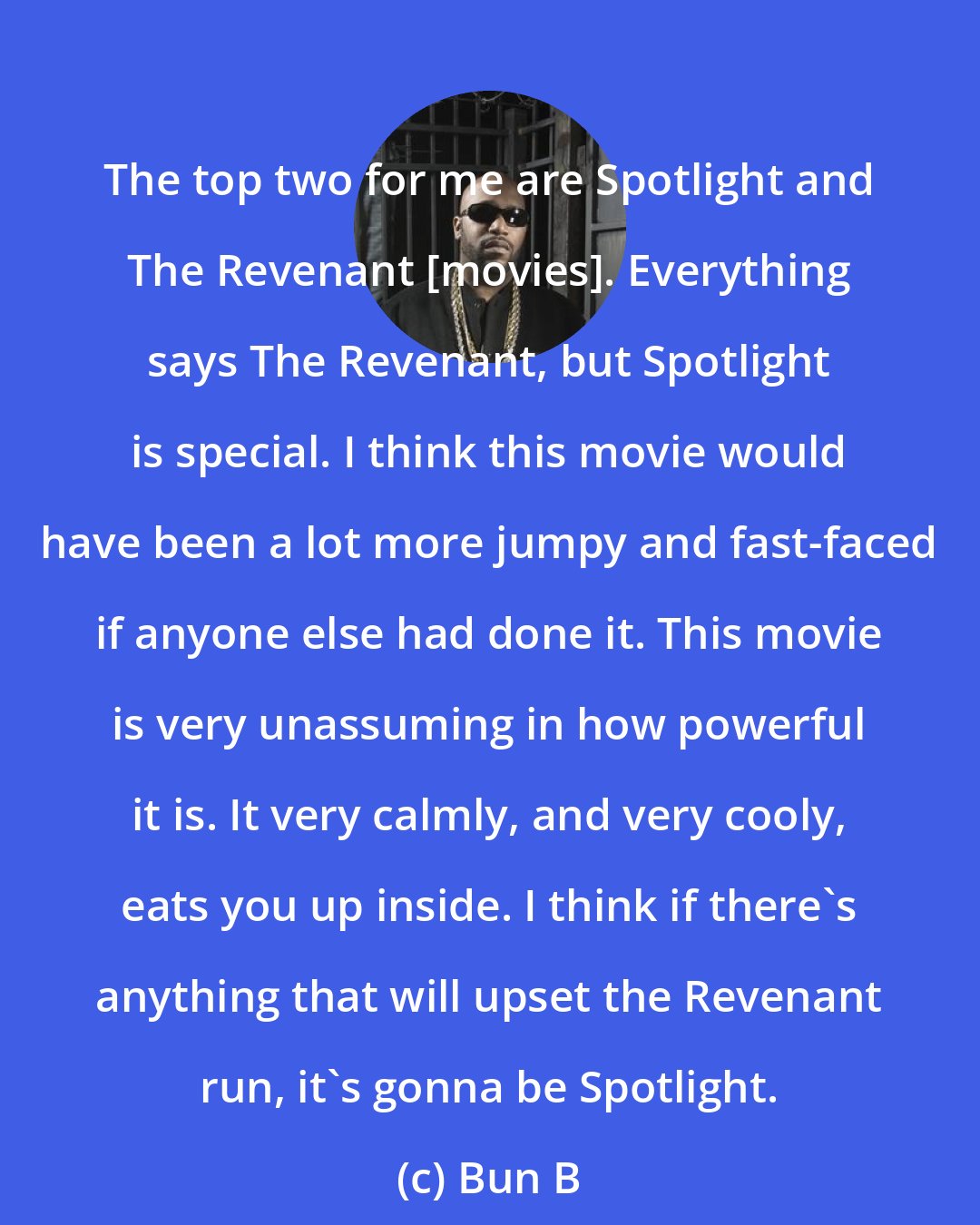 Bun B: The top two for me are Spotlight and The Revenant [movies]. Everything says The Revenant, but Spotlight is special. I think this movie would have been a lot more jumpy and fast-faced if anyone else had done it. This movie is very unassuming in how powerful it is. It very calmly, and very cooly, eats you up inside. I think if there's anything that will upset the Revenant run, it's gonna be Spotlight.