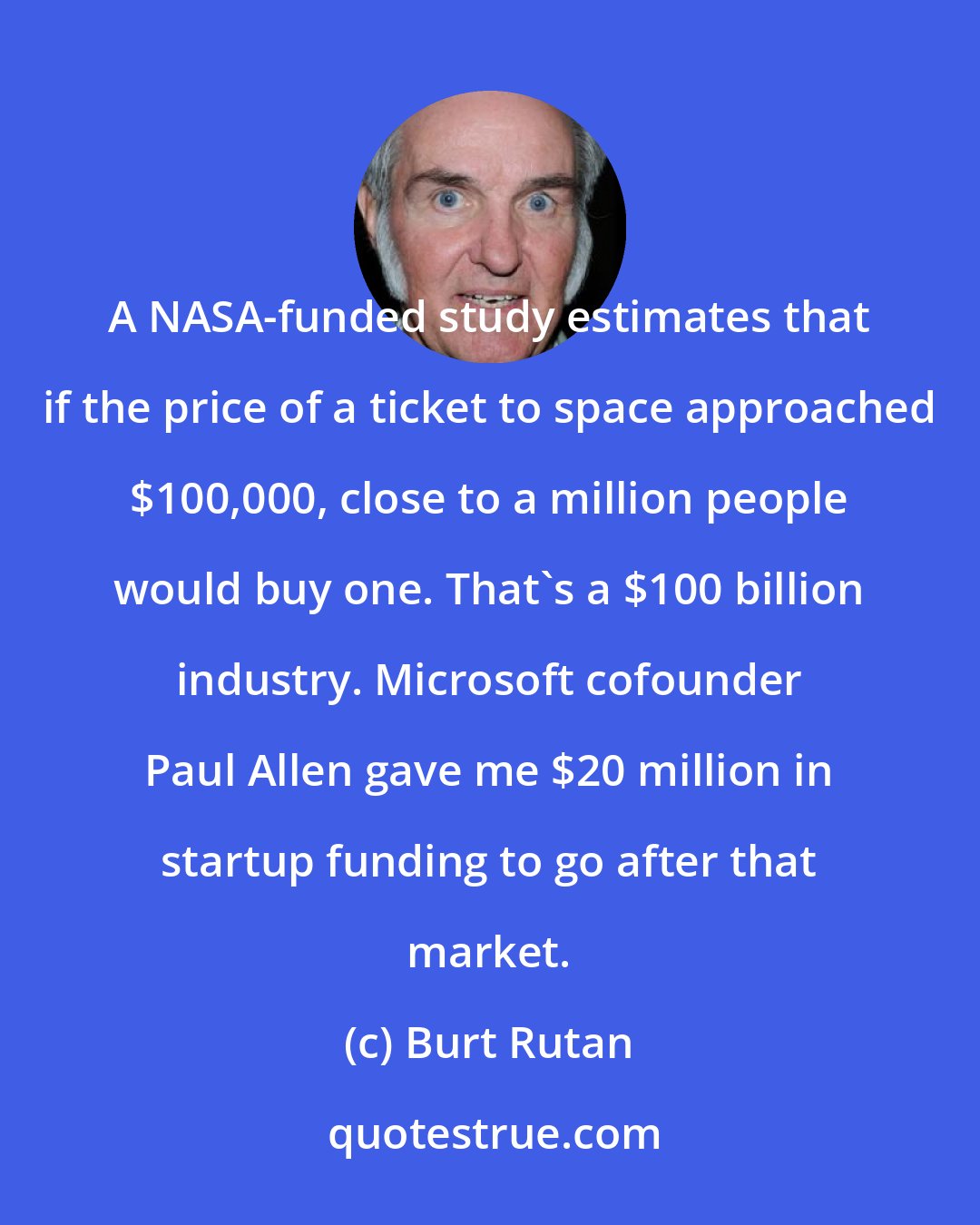 Burt Rutan: A NASA-funded study estimates that if the price of a ticket to space approached $100,000, close to a million people would buy one. That's a $100 billion industry. Microsoft cofounder Paul Allen gave me $20 million in startup funding to go after that market.